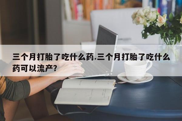 打胎药在线购买三个月打胎了吃什么药.三个月打胎了吃什么药可以流产？