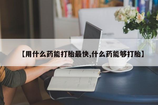 打胎药在线购买【用什么药能打胎最快,什么药能够打胎】
