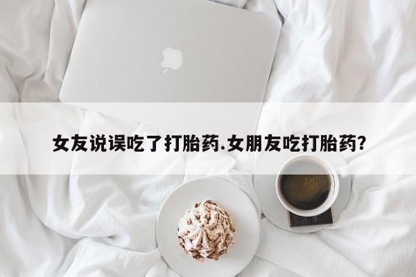 打胎药在线购买女友说误吃了打胎药.女朋友吃打胎药？