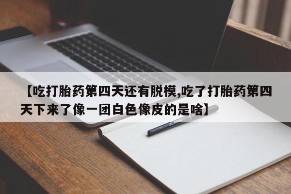 打胎药在线购买【吃打胎药第四天还有脱模,吃了打胎药第四天下来了像一团白色像皮的是啥】