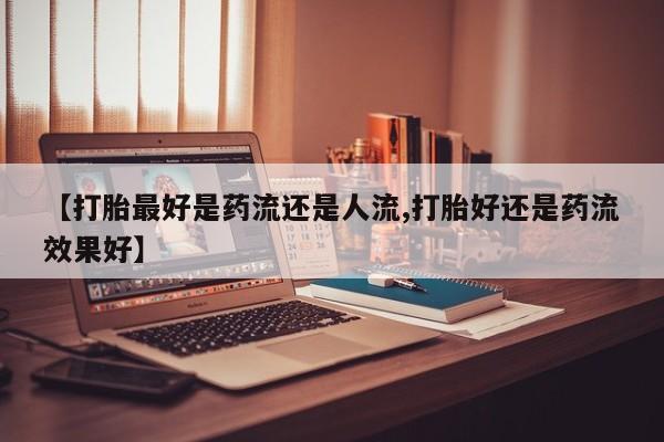 打胎药在线购买【打胎最好是药流还是人流,打胎好还是药流效果好】
