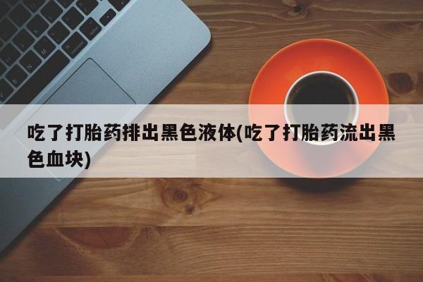 打胎药在线购买吃了打胎药排出黑色液体(吃了打胎药流出黑色血块)