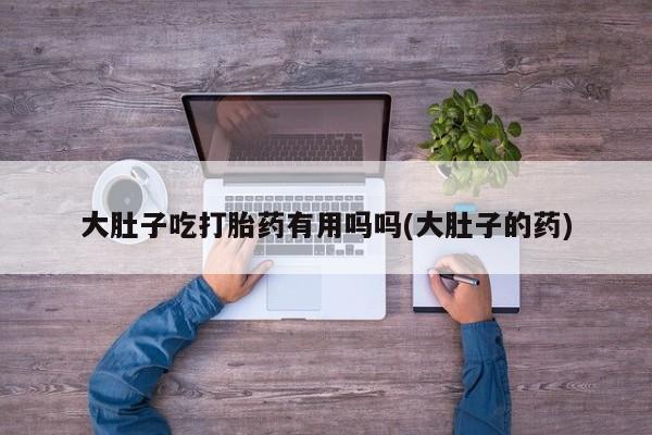 打胎药在线购买大肚子吃打胎药有用吗吗(大肚子的药)