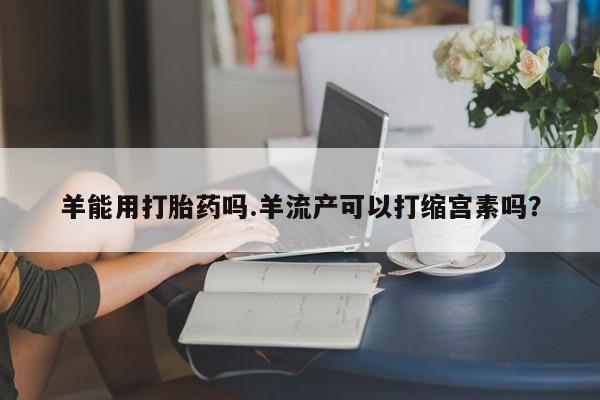 打胎药在线购买羊能用打胎药吗.羊流产可以打缩宫素吗？