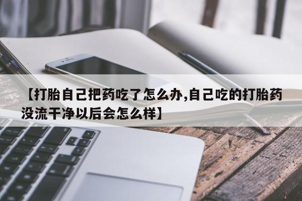 打胎药在线购买【打胎自己把药吃了怎么办,自己吃的打胎药没流干净以后会怎么样】