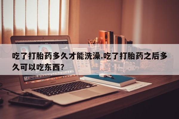 打胎药在线购买吃了打胎药多久才能洗澡.吃了打胎药之后多久可以吃东西？