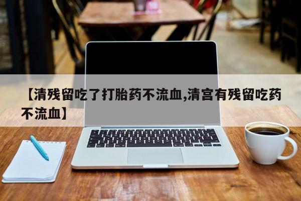 打胎药在线购买【清残留吃了打胎药不流血,清宫有残留吃药不流血】