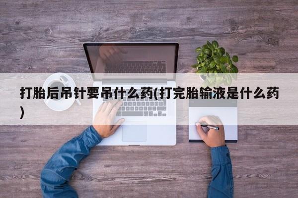 打胎药在线购买打胎后吊针要吊什么药(打完胎输液是什么药)