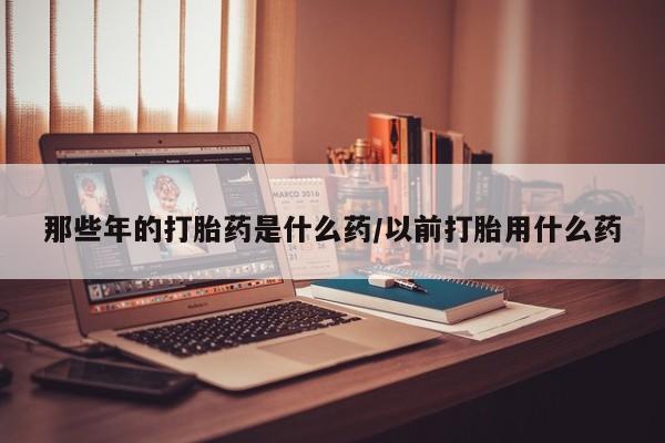 打胎药在线购买那些年的打胎药是什么药/以前打胎用什么药
