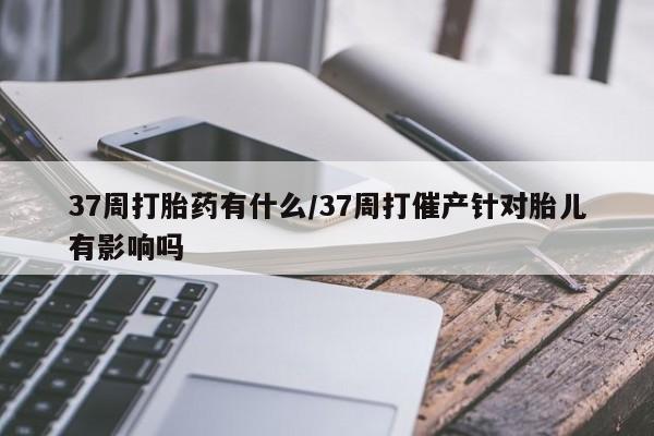 打胎药在线购买37周打胎药有什么/37周打催产针对胎儿有影响吗