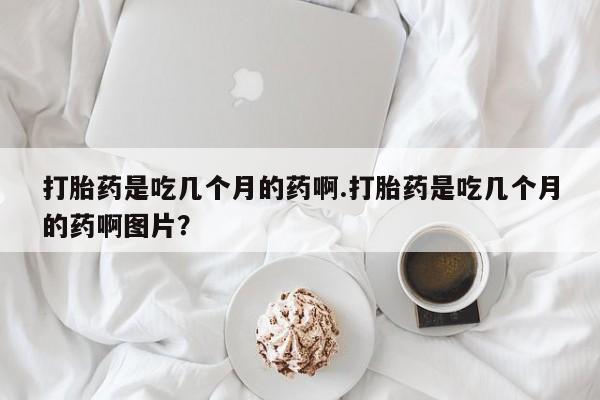 打胎药在线购买打胎药是吃几个月的药啊.打胎药是吃几个月的药啊图片？