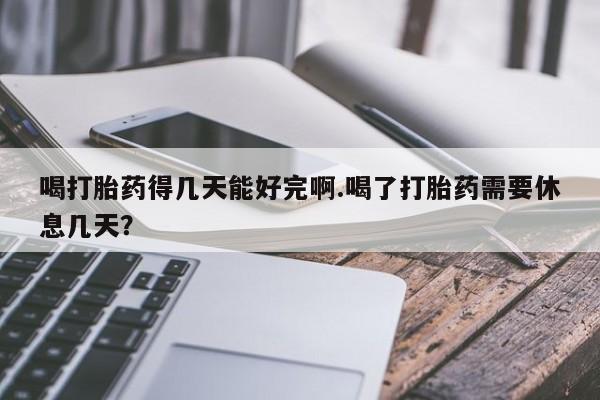 打胎药在线购买喝打胎药得几天能好完啊.喝了打胎药需要休息几天？