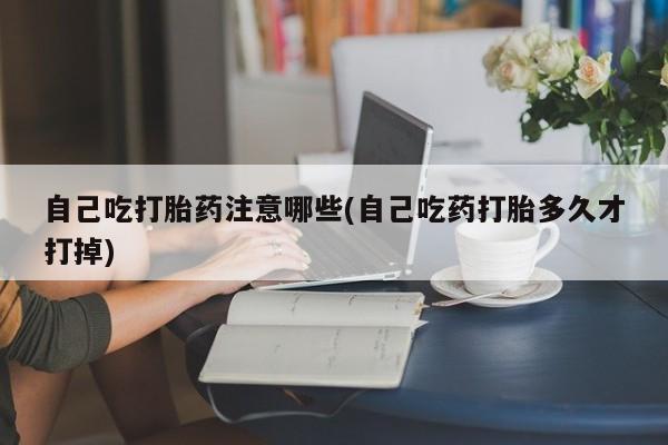 打胎药在线购买自己吃打胎药注意哪些(自己吃药打胎多久才打掉)