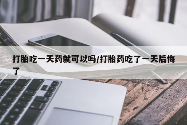 打胎药在线购买打胎吃一天药就可以吗/打胎药吃了一天后悔了