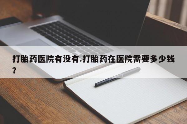 打胎药在线购买打胎药医院有没有.打胎药在医院需要多少钱？
