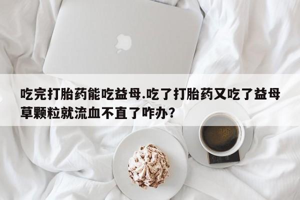 打胎药在线购买吃完打胎药能吃益母.吃了打胎药又吃了益母草颗粒就流血不直了咋办？