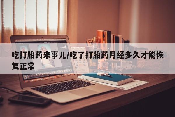 打胎药在线购买吃打胎药来事儿/吃了打胎药月经多久才能恢复正常