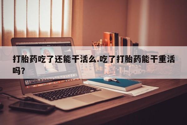 打胎药在线购买打胎药吃了还能干活么.吃了打胎药能干重活吗？