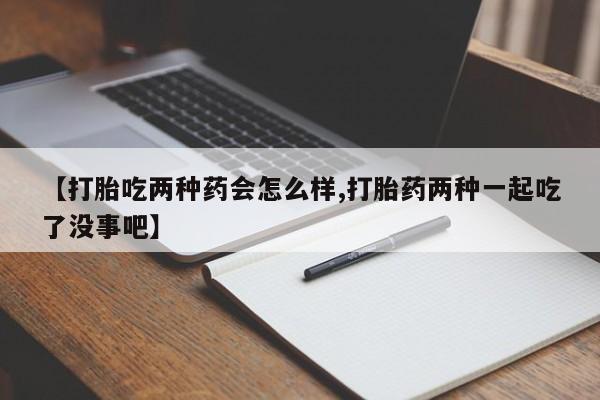 打胎药在线购买【打胎吃两种药会怎么样,打胎药两种一起吃了没事吧】
