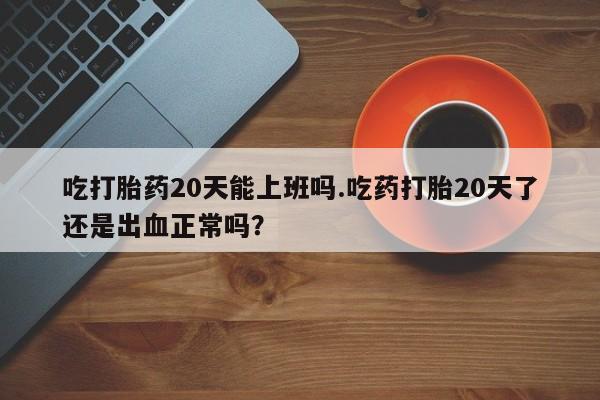 打胎药在线购买吃打胎药20天能上班吗.吃药打胎20天了还是出血正常吗？