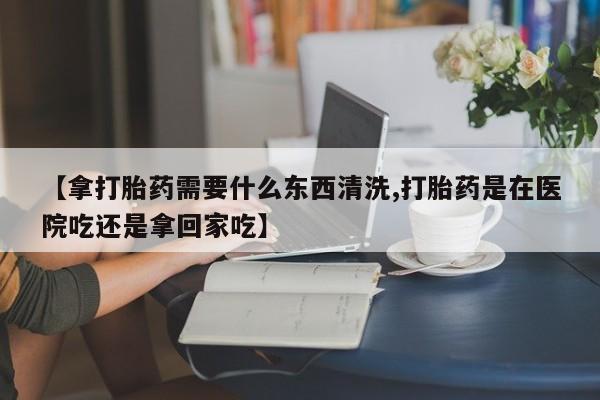 打胎药在线购买【拿打胎药需要什么东西清洗,打胎药是在医院吃还是拿回家吃】