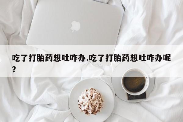 打胎药在线购买吃了打胎药想吐咋办.吃了打胎药想吐咋办呢？