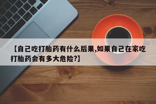 打胎药在线购买【自己吃打胎药有什么后果,如果自己在家吃打胎药会有多大危险?】