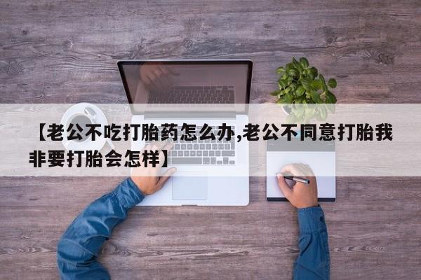 打胎药在线购买【老公不吃打胎药怎么办,老公不同意打胎我非要打胎会怎样】