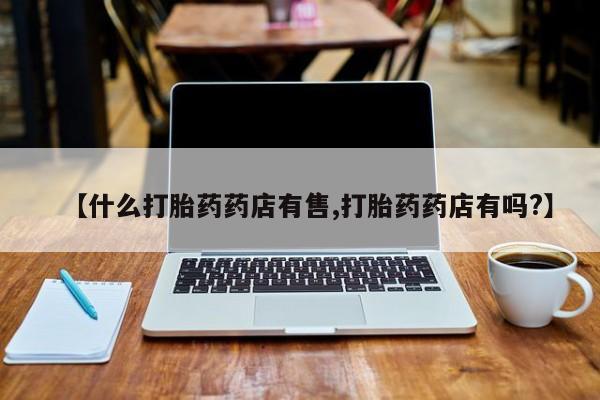 打胎药在线购买【什么打胎药药店有售,打胎药药店有吗?】