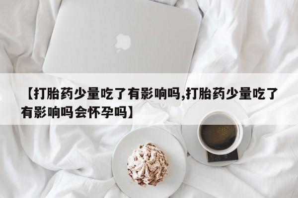 打胎药在线购买【打胎药少量吃了有影响吗,打胎药少量吃了有影响吗会怀孕吗】