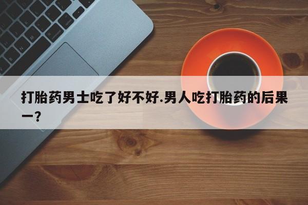 打胎药在线购买打胎药男士吃了好不好.男人吃打胎药的后果一？