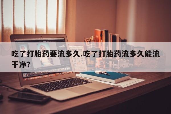 打胎药在线购买吃了打胎药要流多久.吃了打胎药流多久能流干净？