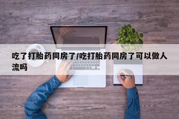 打胎药在线购买吃了打胎药同房了/吃打胎药同房了可以做人流吗