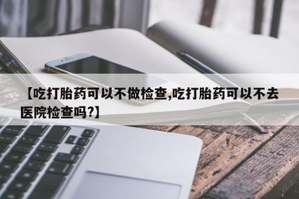 打胎药在线购买【吃打胎药可以不做检查,吃打胎药可以不去医院检查吗?】