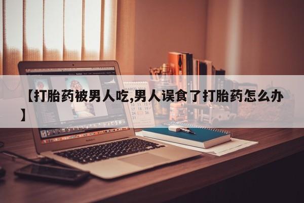 打胎药在线购买【打胎药被男人吃,男人误食了打胎药怎么办】