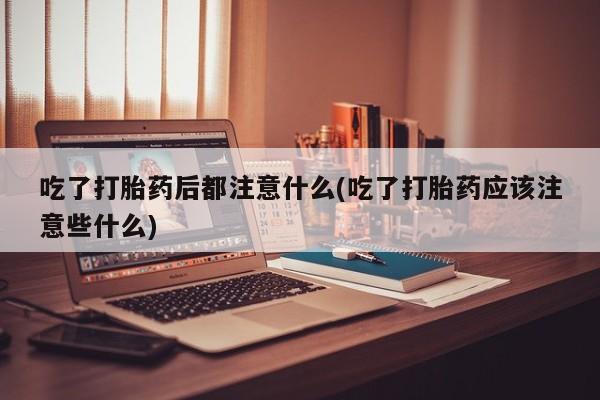 打胎药在线购买吃了打胎药后都注意什么(吃了打胎药应该注意些什么)