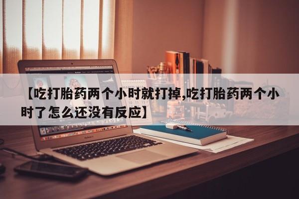 打胎药在线购买【吃打胎药两个小时就打掉,吃打胎药两个小时了怎么还没有反应】