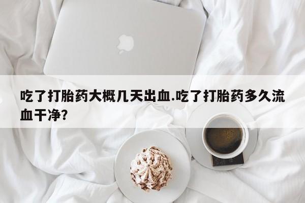 打胎药在线购买吃了打胎药大概几天出血.吃了打胎药多久流血干净？