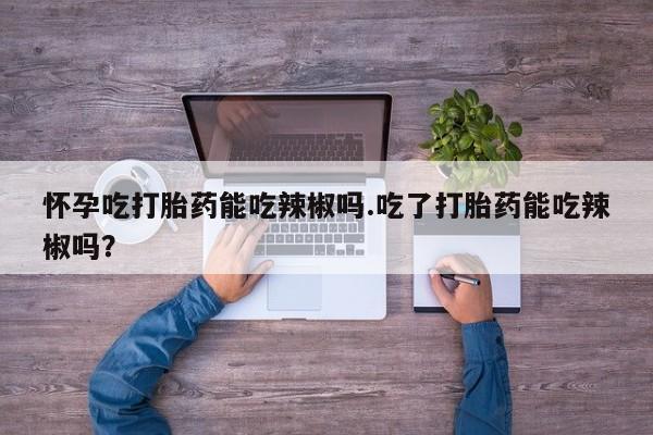 打胎药在线购买怀孕吃打胎药能吃辣椒吗.吃了打胎药能吃辣椒吗？