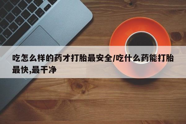 打胎药在线购买吃怎么样的药才打胎最安全/吃什么药能打胎最快,最干净
