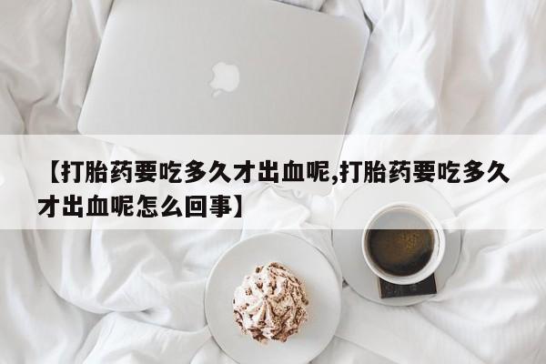 打胎药在线购买【打胎药要吃多久才出血呢,打胎药要吃多久才出血呢怎么回事】