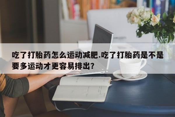 打胎药在线购买吃了打胎药怎么运动减肥.吃了打胎药是不是要多运动才更容易排出？