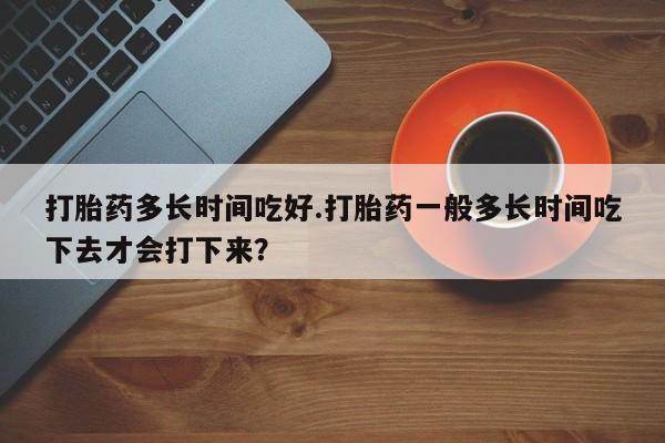 打胎药在线购买打胎药多长时间吃好.打胎药一般多长时间吃下去才会打下来？
