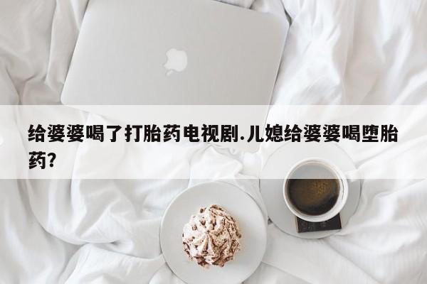 打胎药在线购买给婆婆喝了打胎药电视剧.儿媳给婆婆喝堕胎药？