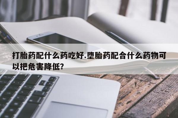 打胎药在线购买打胎药配什么药吃好.堕胎药配合什么药物可以把危害降低？