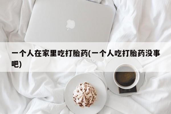 打胎药在线购买一个人在家里吃打胎药(一个人吃打胎药没事吧)