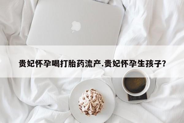 打胎药在线购买贵妃怀孕喝打胎药流产.贵妃怀孕生孩子？