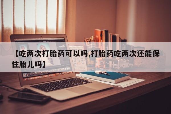 打胎药在线购买【吃两次打胎药可以吗,打胎药吃两次还能保住胎儿吗】