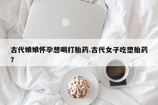 打胎药在线购买古代娘娘怀孕想喝打胎药.古代女子吃堕胎药？