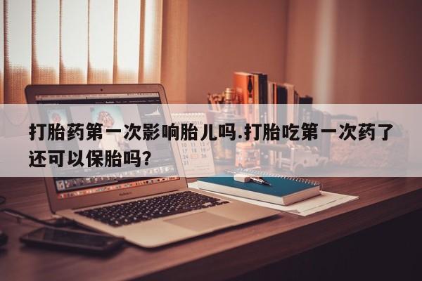 打胎药在线购买打胎药第一次影响胎儿吗.打胎吃第一次药了还可以保胎吗？